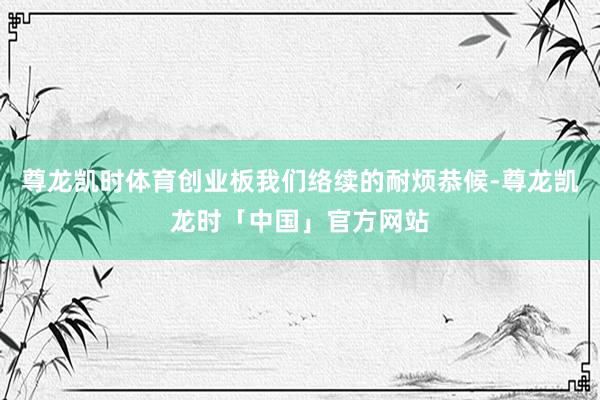 尊龙凯时体育创业板我们络续的耐烦恭候-尊龙凯龙时「中国」官方网站