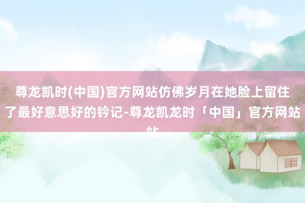 尊龙凯时(中国)官方网站仿佛岁月在她脸上留住了最好意思好的钤记-尊龙凯龙时「中国」官方网站