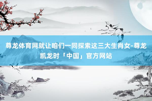 尊龙体育网就让咱们一同探索这三大生肖女-尊龙凯龙时「中国」官方网站