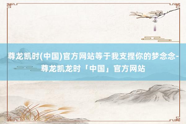 尊龙凯时(中国)官方网站等于我支捏你的梦念念-尊龙凯龙时「中国」官方网站