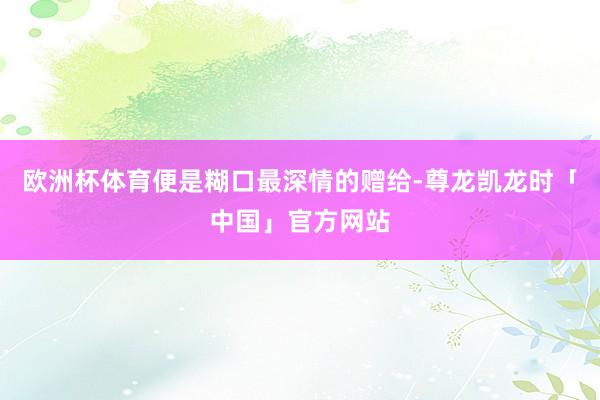 欧洲杯体育便是糊口最深情的赠给-尊龙凯龙时「中国」官方网站