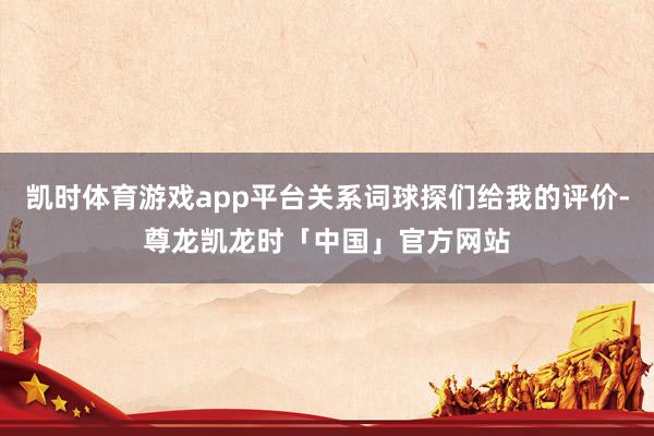 凯时体育游戏app平台关系词球探们给我的评价-尊龙凯龙时「中国」官方网站