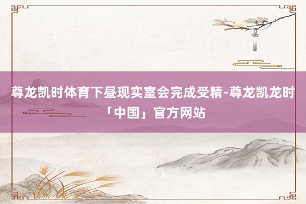 尊龙凯时体育下昼现实室会完成受精-尊龙凯龙时「中国」官方网站