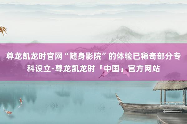 尊龙凯龙时官网“随身影院”的体验已稀奇部分专科设立-尊龙凯龙时「中国」官方网站