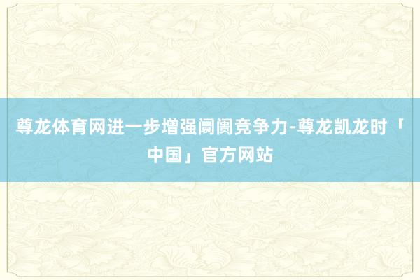 尊龙体育网进一步增强阛阓竞争力-尊龙凯龙时「中国」官方网站
