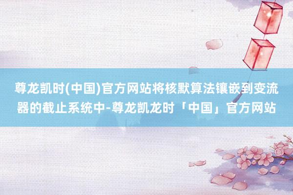 尊龙凯时(中国)官方网站将核默算法镶嵌到变流器的截止系统中-尊龙凯龙时「中国」官方网站