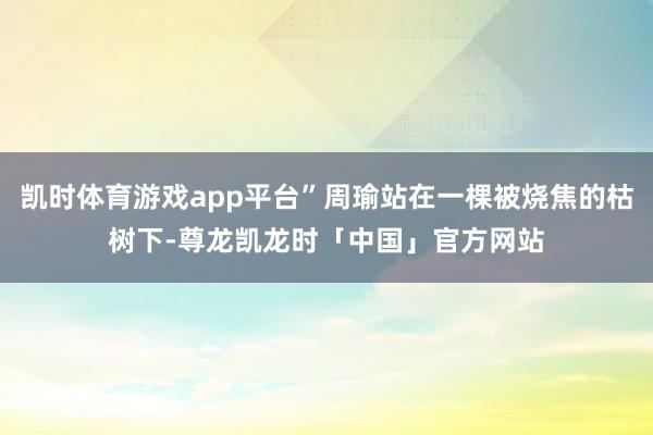 凯时体育游戏app平台”周瑜站在一棵被烧焦的枯树下-尊龙凯龙时「中国」官方网站
