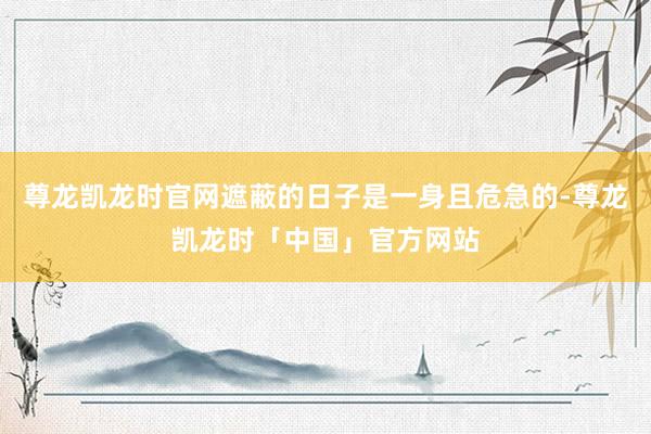尊龙凯龙时官网遮蔽的日子是一身且危急的-尊龙凯龙时「中国」官方网站