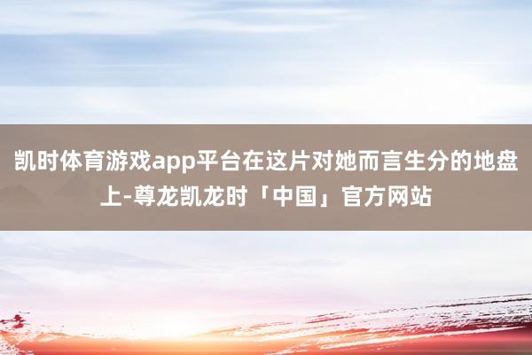 凯时体育游戏app平台在这片对她而言生分的地盘上-尊龙凯龙时「中国」官方网站