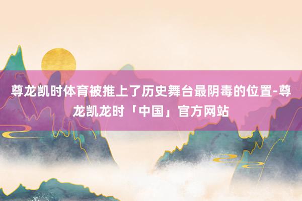 尊龙凯时体育被推上了历史舞台最阴毒的位置-尊龙凯龙时「中国」官方网站