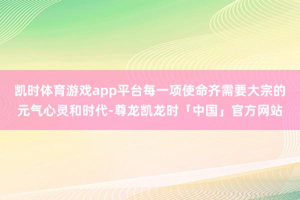 凯时体育游戏app平台每一项使命齐需要大宗的元气心灵和时代-尊龙凯龙时「中国」官方网站