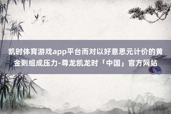 凯时体育游戏app平台而对以好意思元计价的黄金则组成压力-尊龙凯龙时「中国」官方网站