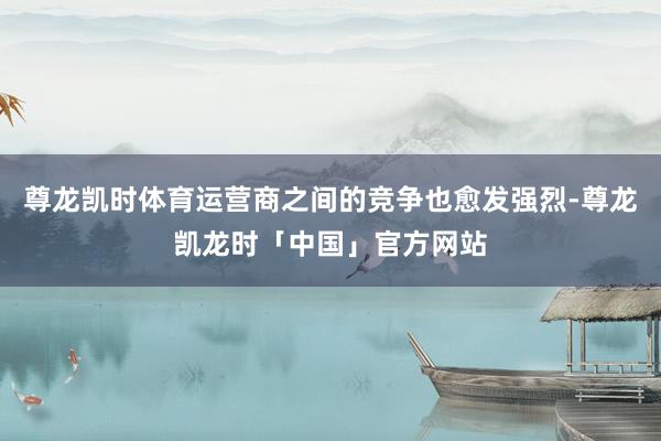 尊龙凯时体育运营商之间的竞争也愈发强烈-尊龙凯龙时「中国」官方网站