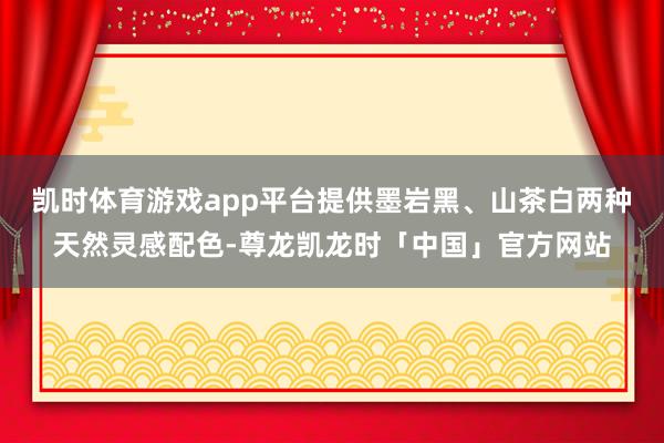 凯时体育游戏app平台提供墨岩黑、山茶白两种天然灵感配色-尊龙凯龙时「中国」官方网站