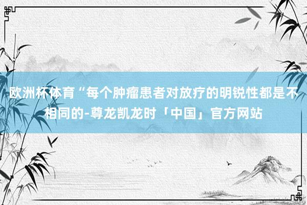 欧洲杯体育“每个肿瘤患者对放疗的明锐性都是不相同的-尊龙凯龙时「中国」官方网站
