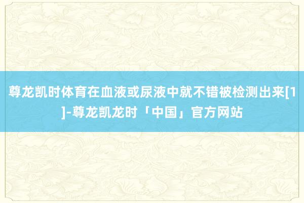 尊龙凯时体育在血液或尿液中就不错被检测出来[1]-尊龙凯龙时「中国」官方网站