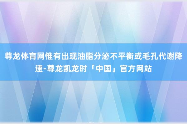 尊龙体育网惟有出现油脂分泌不平衡或毛孔代谢降速-尊龙凯龙时「中国」官方网站