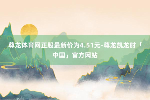 尊龙体育网正股最新价为4.51元-尊龙凯龙时「中国」官方网站