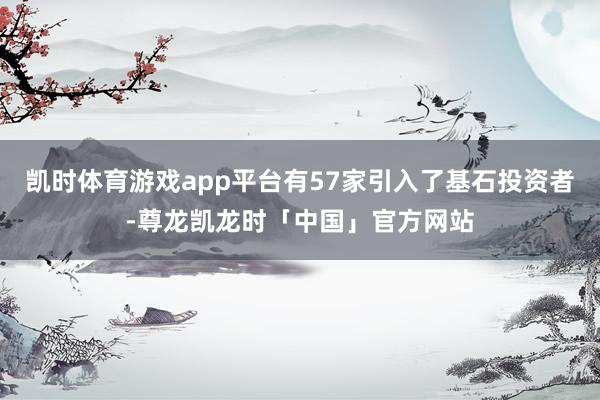 凯时体育游戏app平台有57家引入了基石投资者-尊龙凯龙时「中国」官方网站