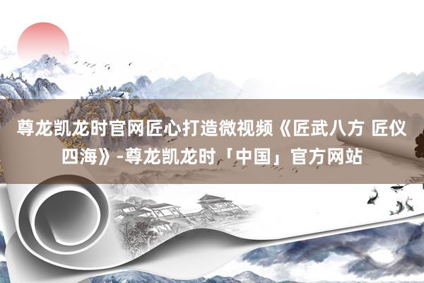 尊龙凯龙时官网匠心打造微视频《匠武八方 匠仪四海》-尊龙凯龙时「中国」官方网站
