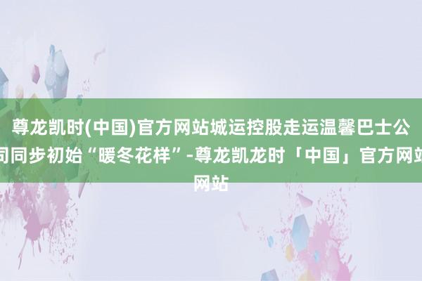 尊龙凯时(中国)官方网站城运控股走运温馨巴士公司同步初始“暖冬花样”-尊龙凯龙时「中国」官方网站
