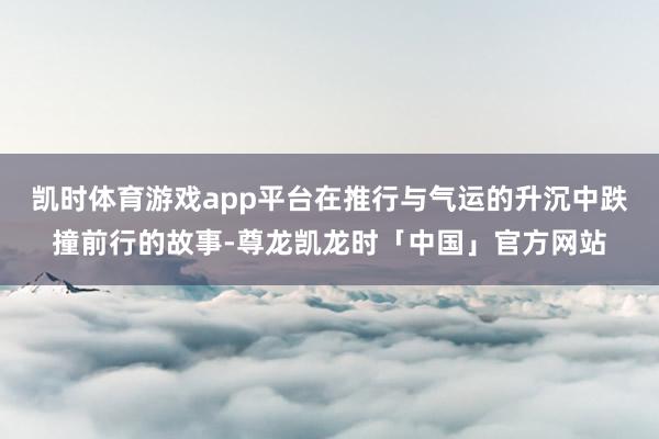 凯时体育游戏app平台在推行与气运的升沉中跌撞前行的故事-尊龙凯龙时「中国」官方网站