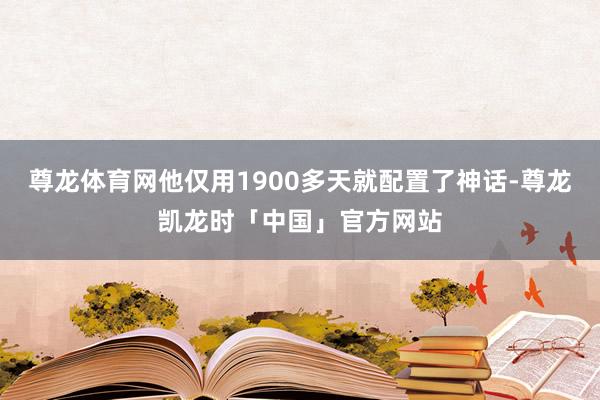 尊龙体育网他仅用1900多天就配置了神话-尊龙凯龙时「中国」官方网站