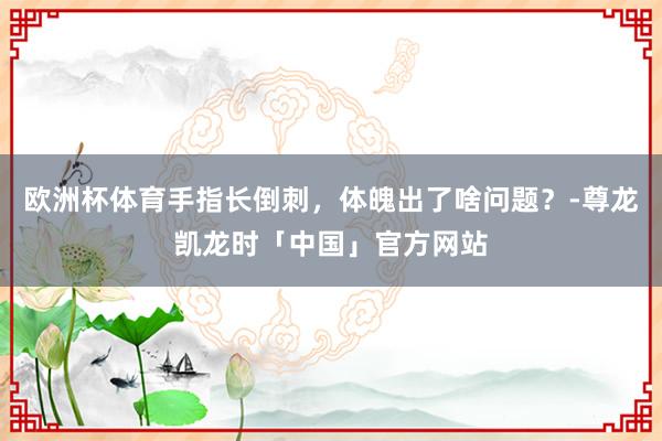 欧洲杯体育手指长倒刺，体魄出了啥问题？-尊龙凯龙时「中国」官方网站