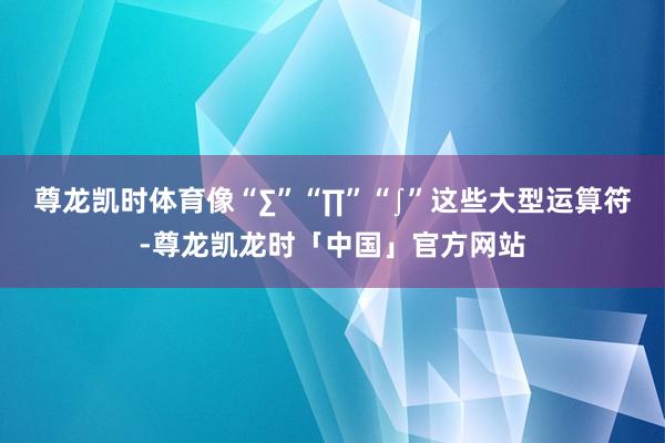 尊龙凯时体育像“∑”“∏”“∫”这些大型运算符-尊龙凯龙时「中国」官方网站
