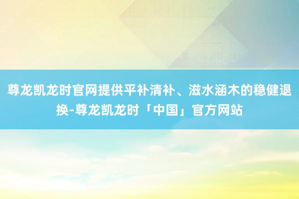 尊龙凯龙时官网提供平补清补、滋水涵木的稳健退换-尊龙凯龙时「中国」官方网站
