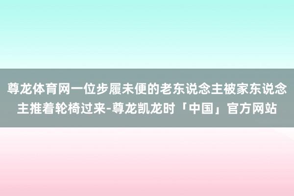 尊龙体育网一位步履未便的老东说念主被家东说念主推着轮椅过来-尊龙凯龙时「中国」官方网站