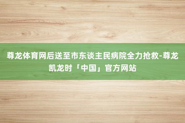 尊龙体育网后送至市东谈主民病院全力抢救-尊龙凯龙时「中国」官方网站