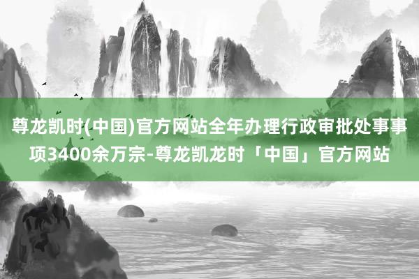 尊龙凯时(中国)官方网站全年办理行政审批处事事项3400余万宗-尊龙凯龙时「中国」官方网站