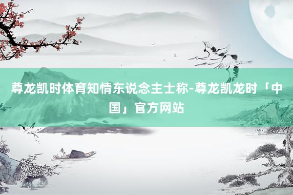 尊龙凯时体育　　知情东说念主士称-尊龙凯龙时「中国」官方网站