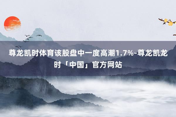 尊龙凯时体育　　该股盘中一度高潮1.7%-尊龙凯龙时「中国」官方网站