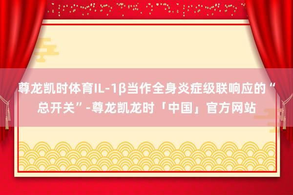 尊龙凯时体育IL-1β当作全身炎症级联响应的“总开关”-尊龙凯龙时「中国」官方网站