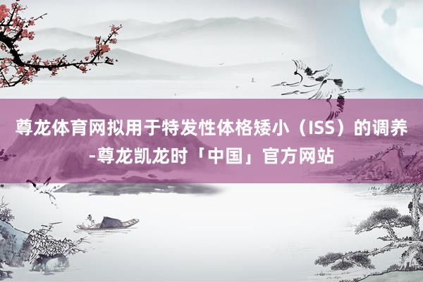 尊龙体育网拟用于特发性体格矮小（ISS）的调养-尊龙凯龙时「中国」官方网站
