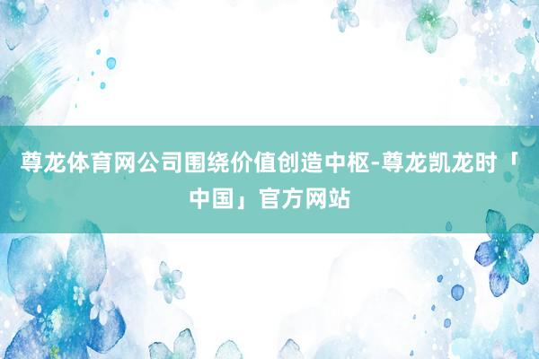 尊龙体育网公司围绕价值创造中枢-尊龙凯龙时「中国」官方网站