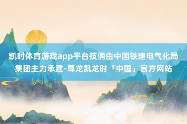 凯时体育游戏app平台技俩由中国铁建电气化局集团主力承建-尊龙凯龙时「中国」官方网站