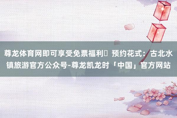 尊龙体育网即可享受免票福利✅预约花式:古北水镇旅游官方公众号-尊龙凯龙时「中国」官方网站